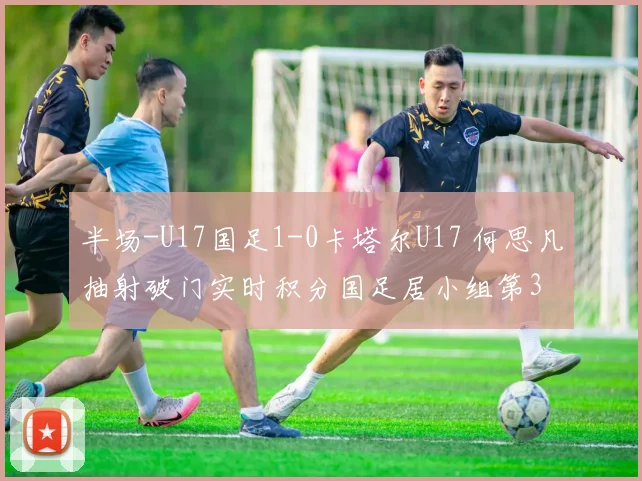 半场-U17国足1-0卡塔尔U17 何思凡抽射破门实时积分国足居小组第3