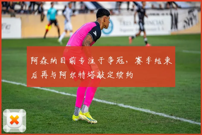 阿森纳目前专注于争冠，赛季结束后再与阿尔特塔敲定续约