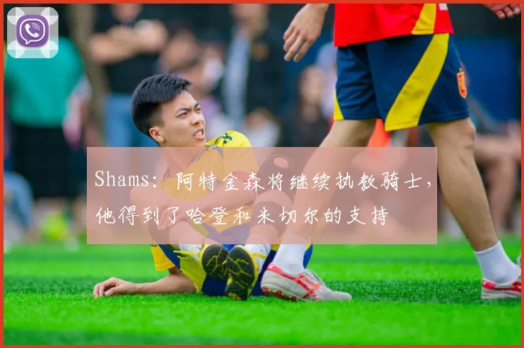 Shams：阿特金森将继续执教骑士，他得到了哈登和米切尔的支持