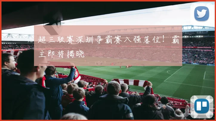 超三联赛深圳争霸赛八强落位！霸主即将揭晓